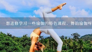 想进修学习1些瑜伽的特色课程，舞韵瑜伽呀、双人瑜伽、孕妇瑜伽呀什么的，不知郑州哪个学校有专门教的?